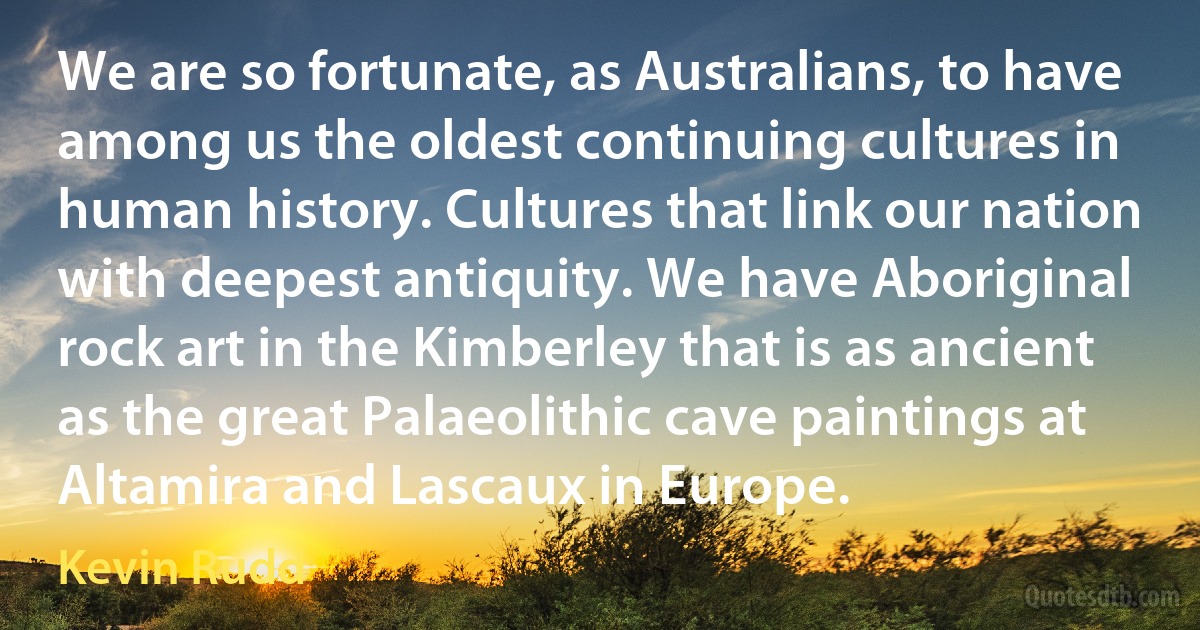 We are so fortunate, as Australians, to have among us the oldest continuing cultures in human history. Cultures that link our nation with deepest antiquity. We have Aboriginal rock art in the Kimberley that is as ancient as the great Palaeolithic cave paintings at Altamira and Lascaux in Europe. (Kevin Rudd)