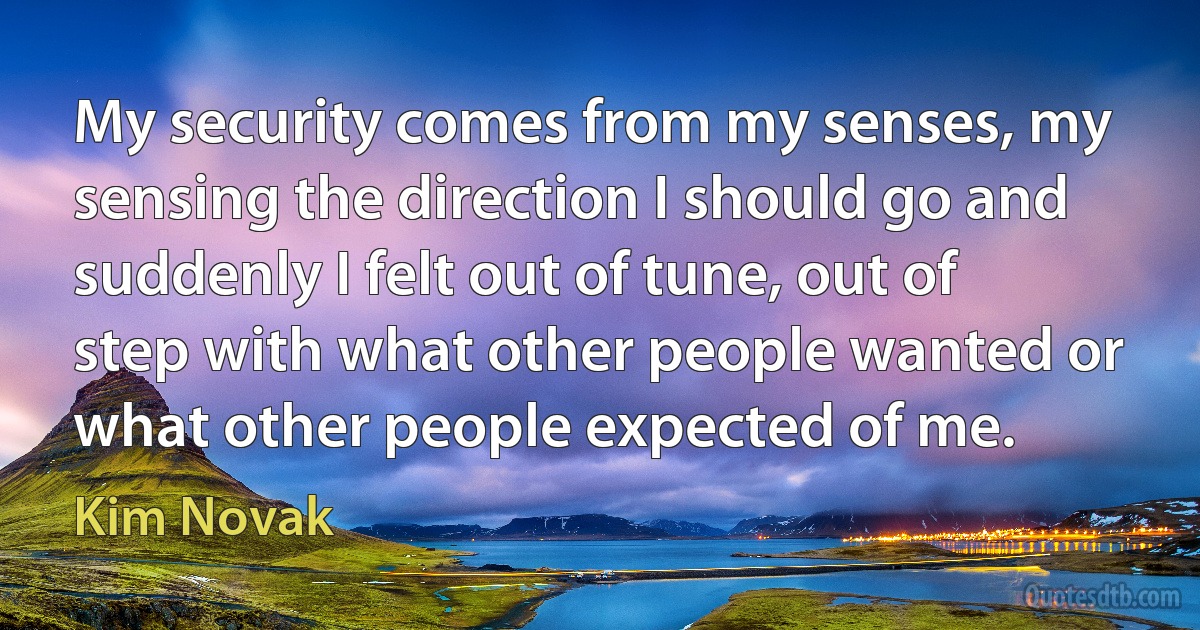 My security comes from my senses, my sensing the direction I should go and suddenly I felt out of tune, out of step with what other people wanted or what other people expected of me. (Kim Novak)