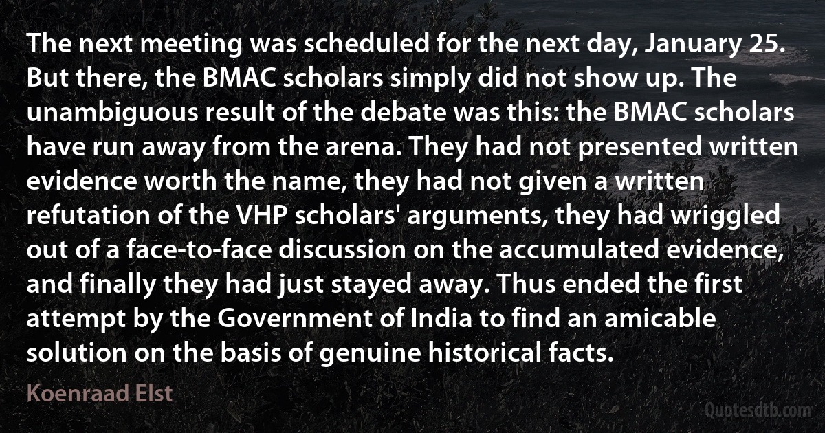 The next meeting was scheduled for the next day, January 25. But there, the BMAC scholars simply did not show up. The unambiguous result of the debate was this: the BMAC scholars have run away from the arena. They had not presented written evidence worth the name, they had not given a written refutation of the VHP scholars' arguments, they had wriggled out of a face-to-face discussion on the accumulated evidence, and finally they had just stayed away. Thus ended the first attempt by the Government of India to find an amicable solution on the basis of genuine historical facts. (Koenraad Elst)