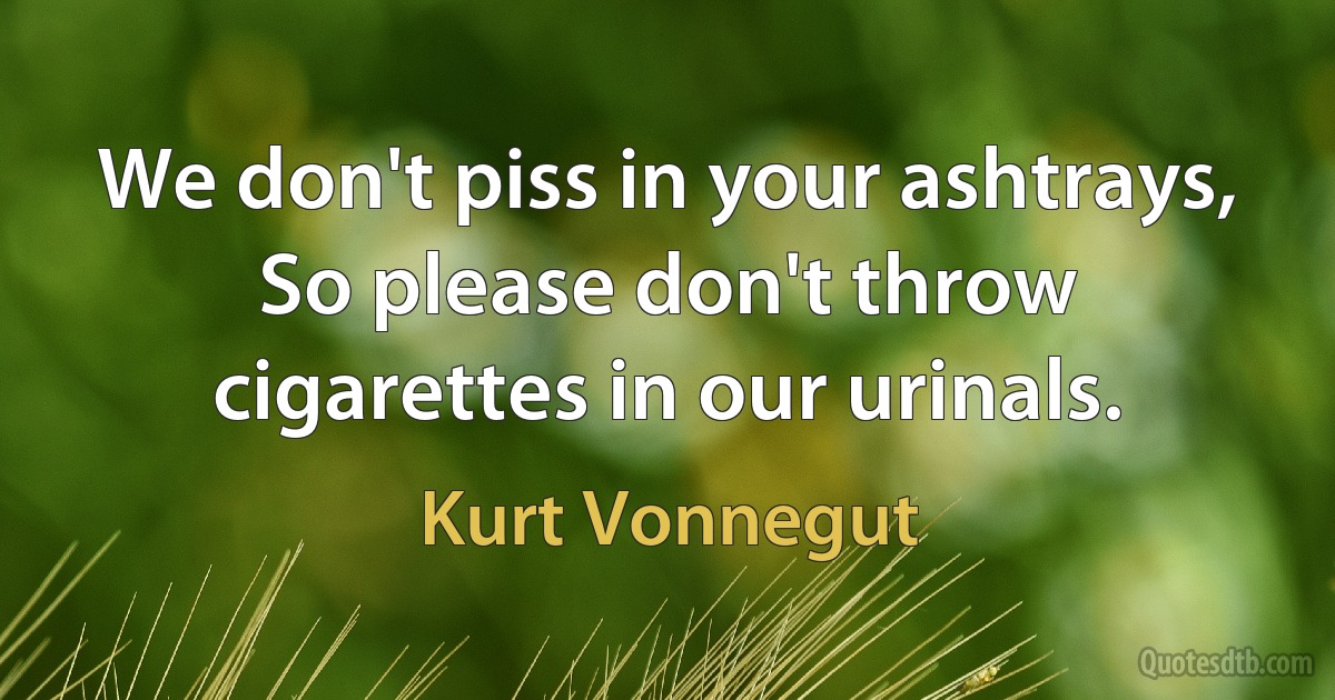 We don't piss in your ashtrays,
So please don't throw cigarettes in our urinals. (Kurt Vonnegut)