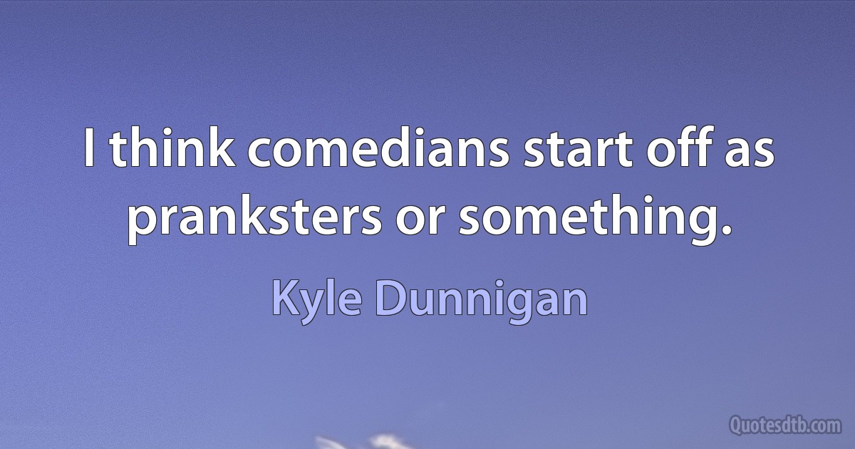 I think comedians start off as pranksters or something. (Kyle Dunnigan)