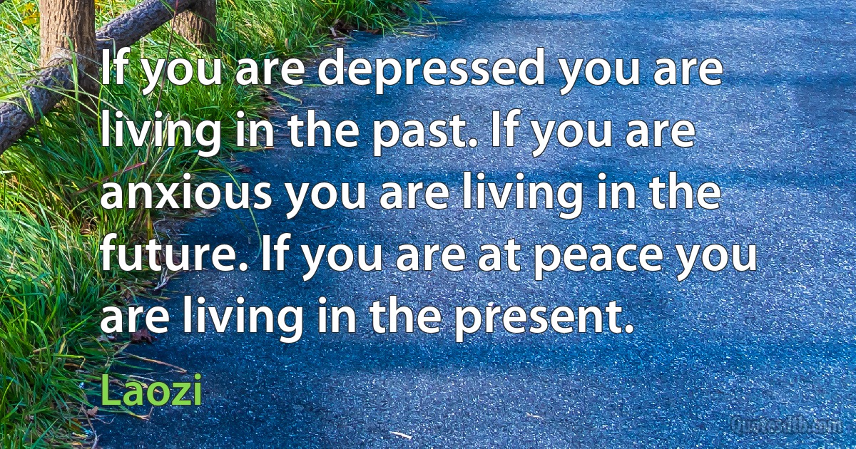 If you are depressed you are living in the past. If you are anxious you are living in the future. If you are at peace you are living in the present. (Laozi)