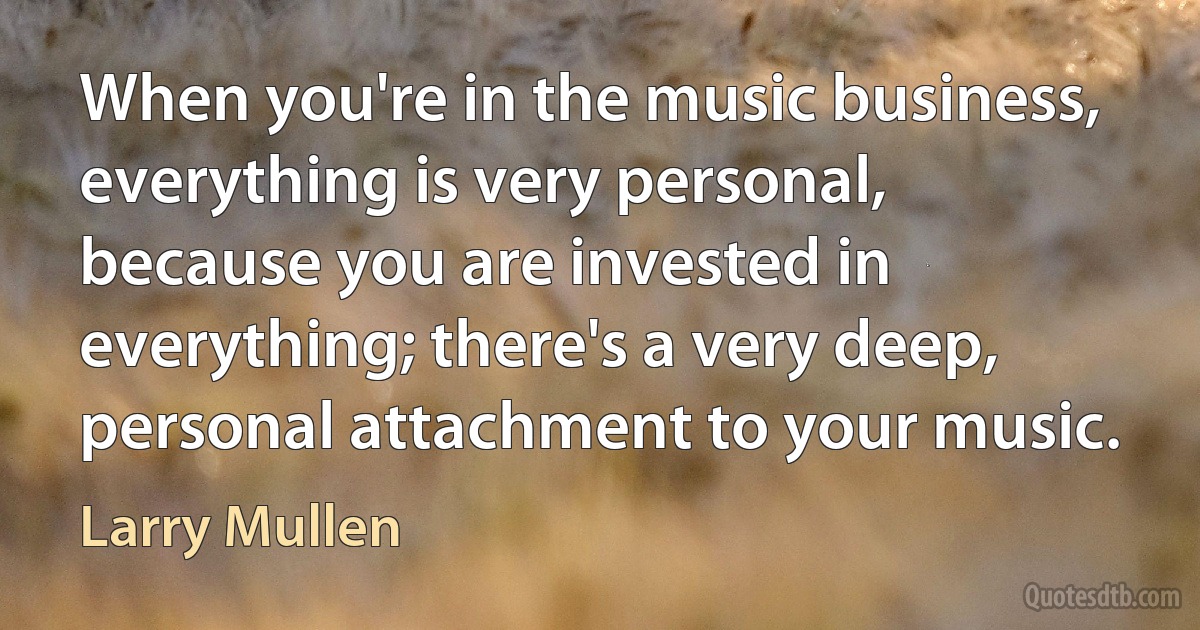 When you're in the music business, everything is very personal, because you are invested in everything; there's a very deep, personal attachment to your music. (Larry Mullen)