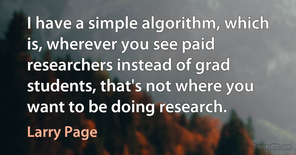 I have a simple algorithm, which is, wherever you see paid researchers instead of grad students, that's not where you want to be doing research. (Larry Page)