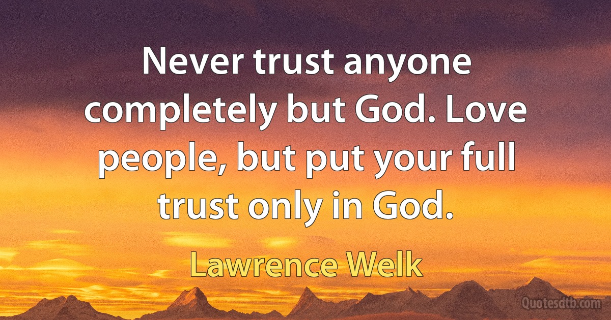 Never trust anyone completely but God. Love people, but put your full trust only in God. (Lawrence Welk)