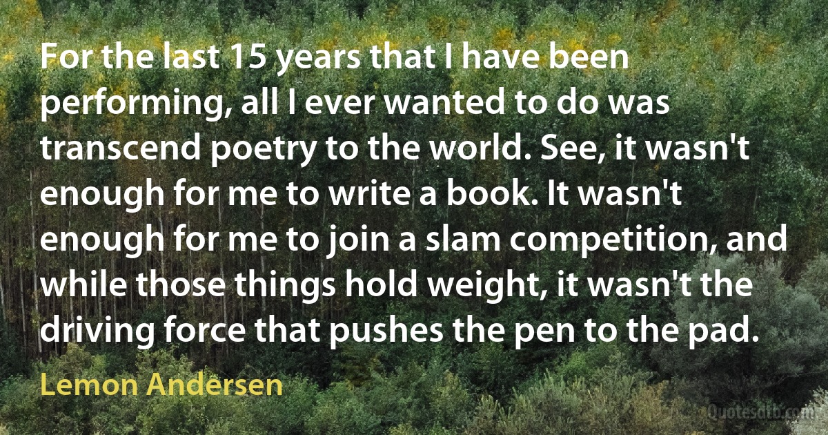 For the last 15 years that I have been performing, all I ever wanted to do was transcend poetry to the world. See, it wasn't enough for me to write a book. It wasn't enough for me to join a slam competition, and while those things hold weight, it wasn't the driving force that pushes the pen to the pad. (Lemon Andersen)