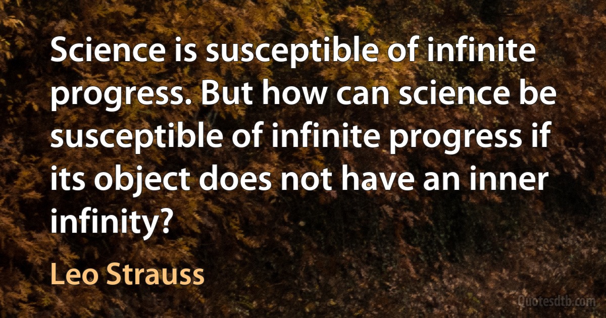 Science is susceptible of infinite progress. But how can science be susceptible of infinite progress if its object does not have an inner infinity? (Leo Strauss)