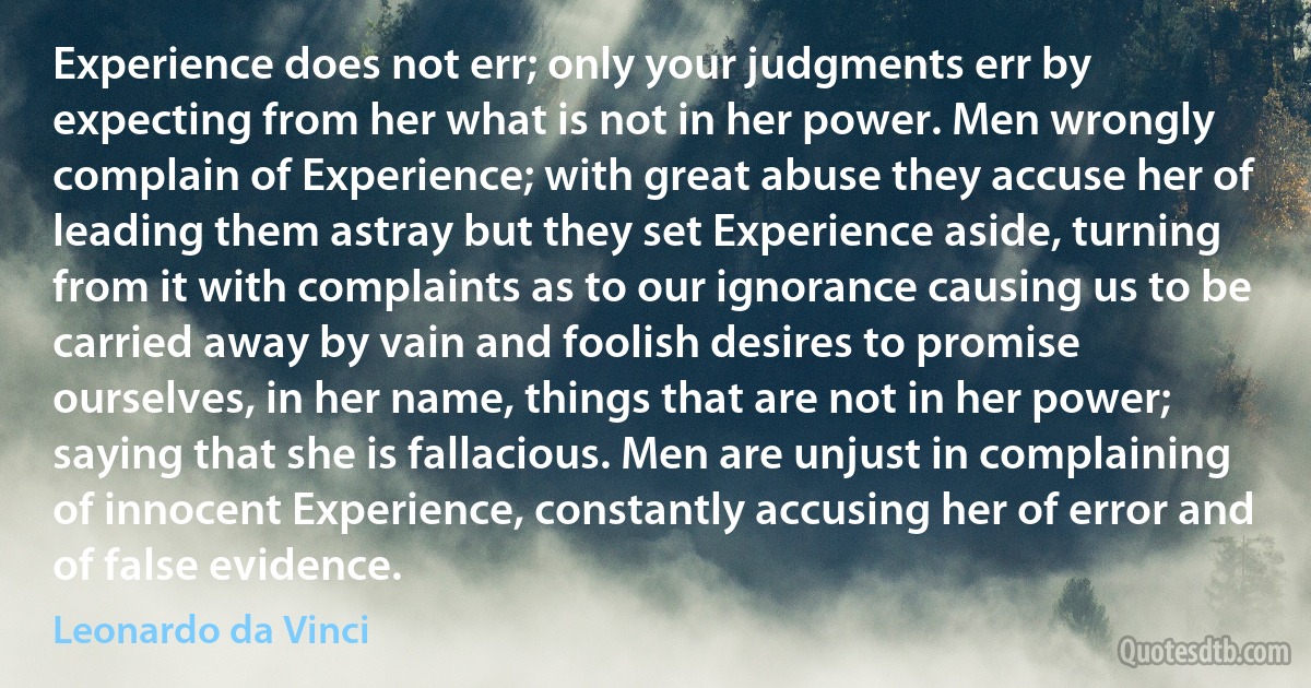 Experience does not err; only your judgments err by expecting from her what is not in her power. Men wrongly complain of Experience; with great abuse they accuse her of leading them astray but they set Experience aside, turning from it with complaints as to our ignorance causing us to be carried away by vain and foolish desires to promise ourselves, in her name, things that are not in her power; saying that she is fallacious. Men are unjust in complaining of innocent Experience, constantly accusing her of error and of false evidence. (Leonardo da Vinci)