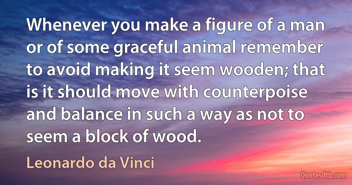 Whenever you make a figure of a man or of some graceful animal remember to avoid making it seem wooden; that is it should move with counterpoise and balance in such a way as not to seem a block of wood. (Leonardo da Vinci)