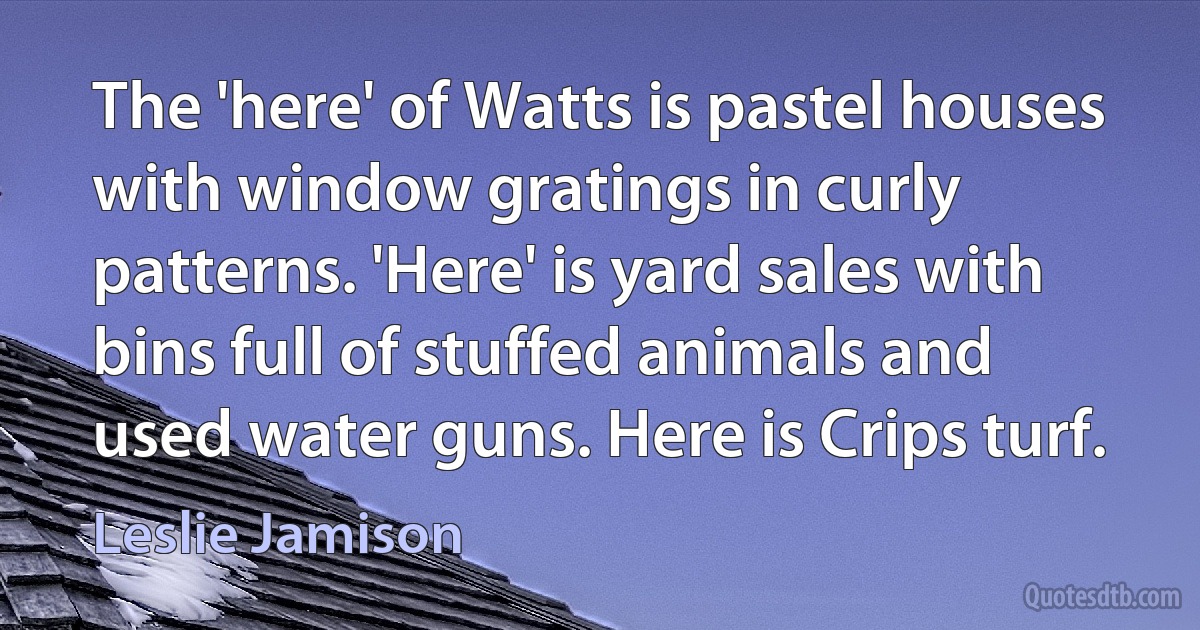 The 'here' of Watts is pastel houses with window gratings in curly patterns. 'Here' is yard sales with bins full of stuffed animals and used water guns. Here is Crips turf. (Leslie Jamison)