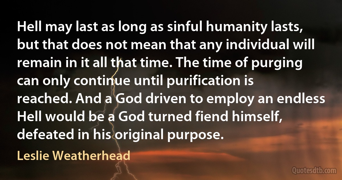 Hell may last as long as sinful humanity lasts, but that does not mean that any individual will remain in it all that time. The time of purging can only continue until purification is reached. And a God driven to employ an endless Hell would be a God turned fiend himself, defeated in his original purpose. (Leslie Weatherhead)