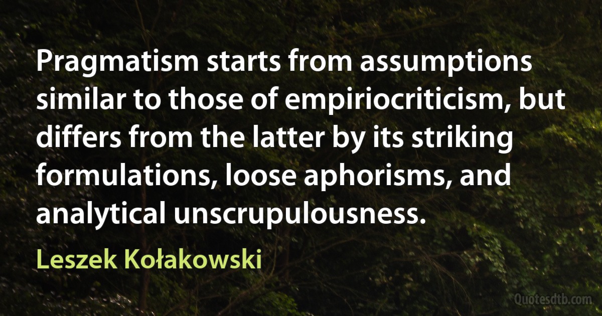 Pragmatism starts from assumptions similar to those of empiriocriticism, but differs from the latter by its striking formulations, loose aphorisms, and analytical unscrupulousness. (Leszek Kołakowski)