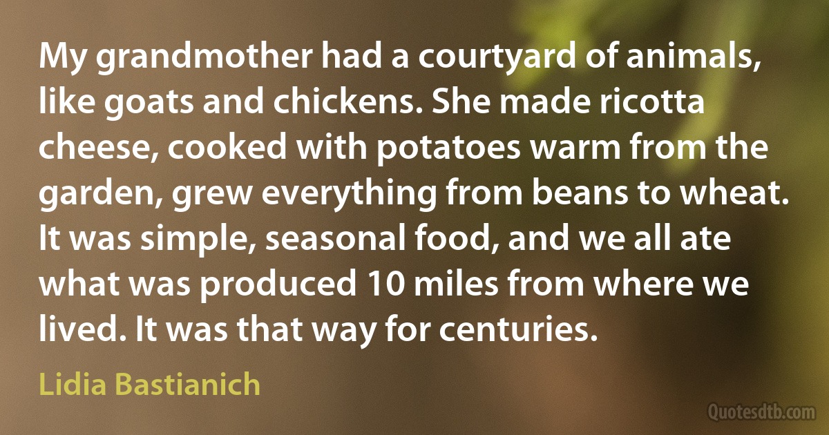 My grandmother had a courtyard of animals, like goats and chickens. She made ricotta cheese, cooked with potatoes warm from the garden, grew everything from beans to wheat. It was simple, seasonal food, and we all ate what was produced 10 miles from where we lived. It was that way for centuries. (Lidia Bastianich)