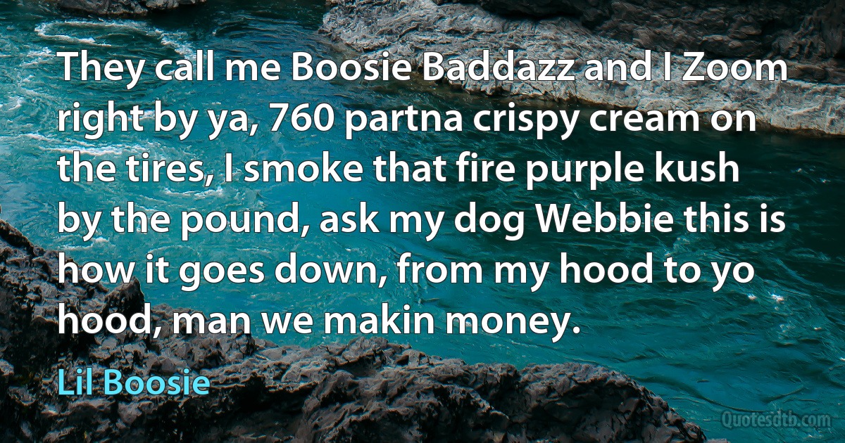 They call me Boosie Baddazz and I Zoom right by ya, 760 partna crispy cream on the tires, I smoke that fire purple kush by the pound, ask my dog Webbie this is how it goes down, from my hood to yo hood, man we makin money. (Lil Boosie)