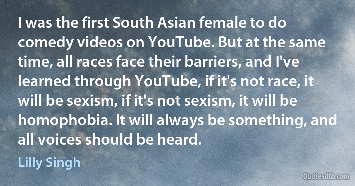 I was the first South Asian female to do comedy videos on YouTube. But at the same time, all races face their barriers, and I've learned through YouTube, if it's not race, it will be sexism, if it's not sexism, it will be homophobia. It will always be something, and all voices should be heard. (Lilly Singh)