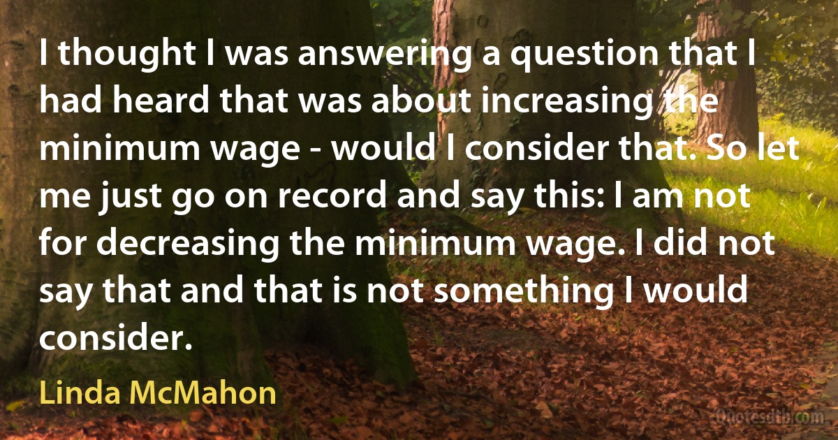 I thought I was answering a question that I had heard that was about increasing the minimum wage - would I consider that. So let me just go on record and say this: I am not for decreasing the minimum wage. I did not say that and that is not something I would consider. (Linda McMahon)