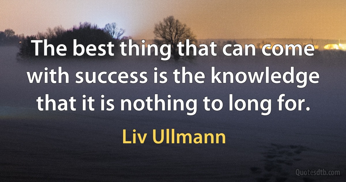 The best thing that can come with success is the knowledge that it is nothing to long for. (Liv Ullmann)