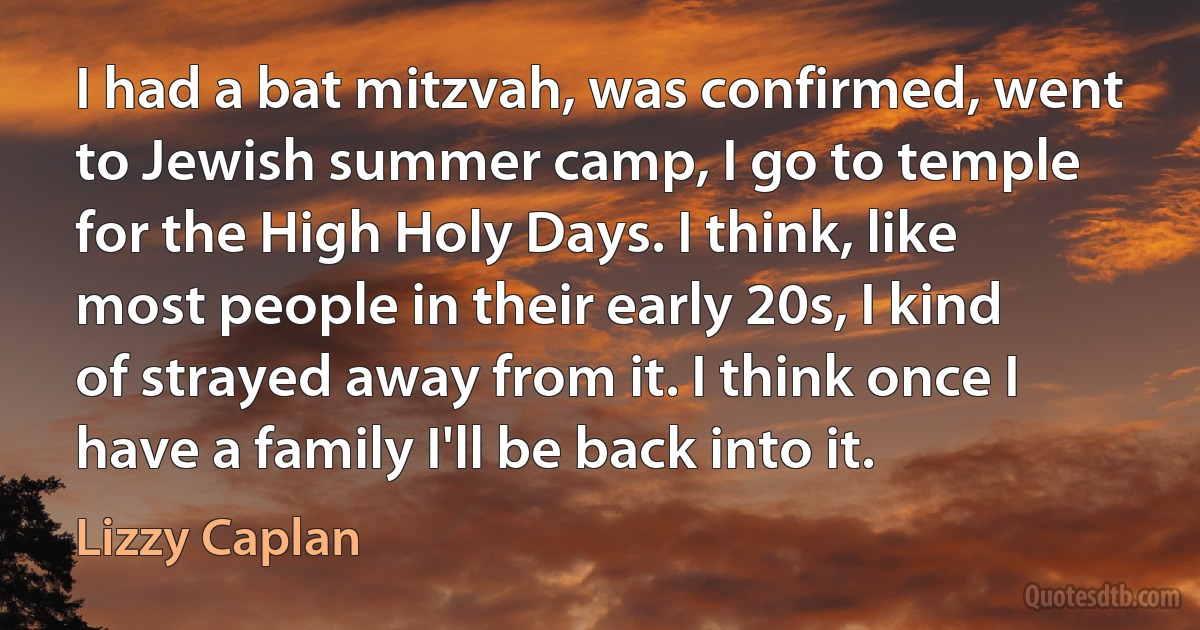 I had a bat mitzvah, was confirmed, went to Jewish summer camp, I go to temple for the High Holy Days. I think, like most people in their early 20s, I kind of strayed away from it. I think once I have a family I'll be back into it. (Lizzy Caplan)