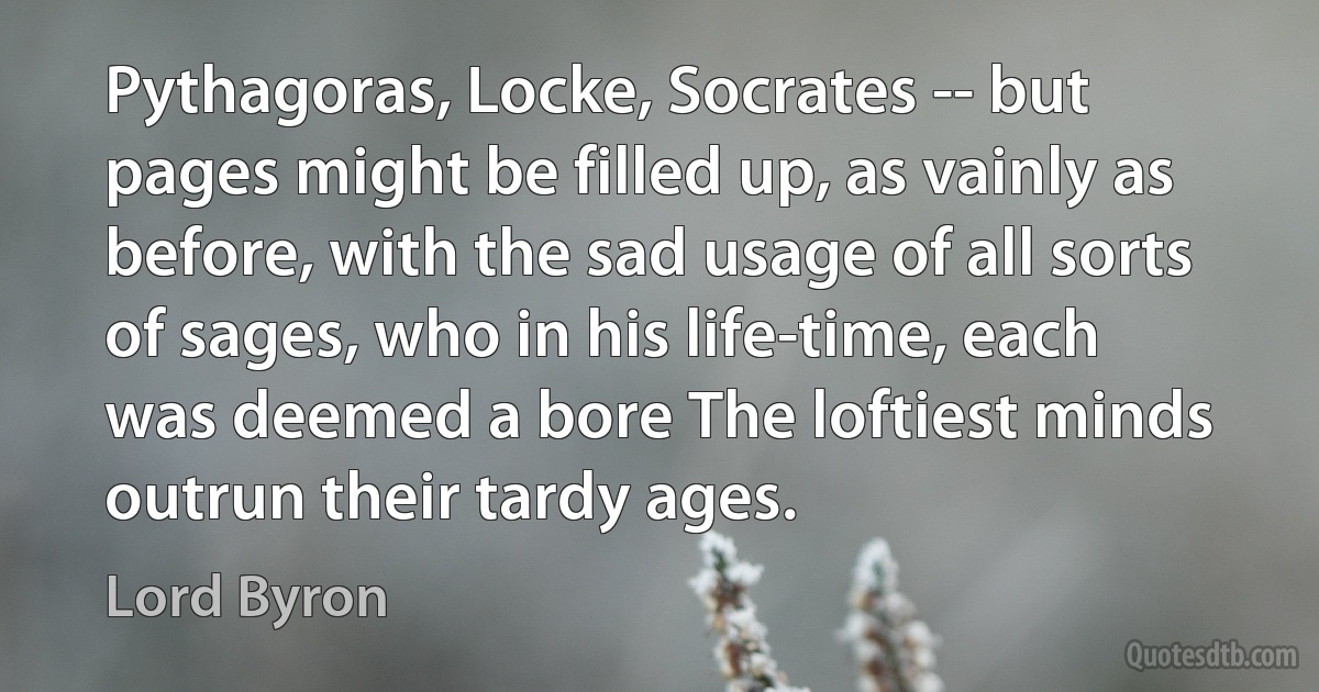 Pythagoras, Locke, Socrates -- but pages might be filled up, as vainly as before, with the sad usage of all sorts of sages, who in his life-time, each was deemed a bore The loftiest minds outrun their tardy ages. (Lord Byron)