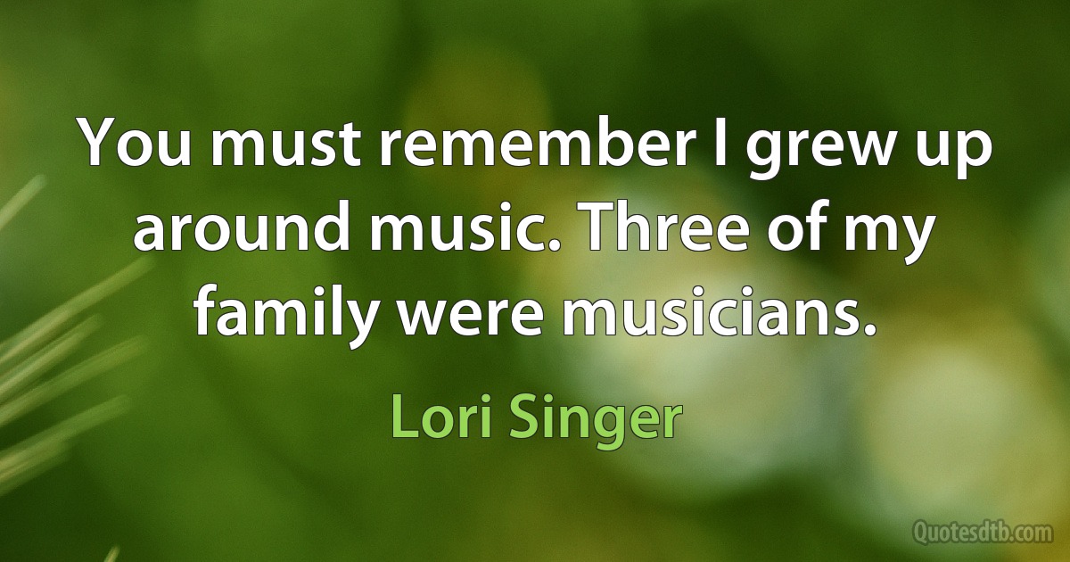 You must remember I grew up around music. Three of my family were musicians. (Lori Singer)