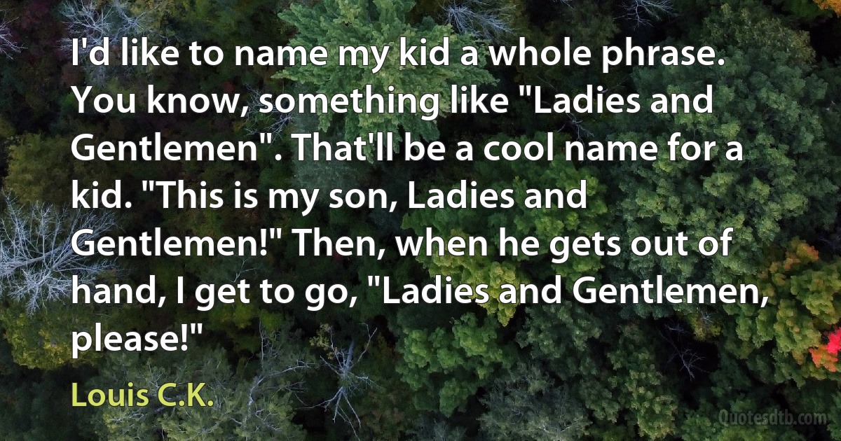 I'd like to name my kid a whole phrase. You know, something like "Ladies and Gentlemen". That'll be a cool name for a kid. "This is my son, Ladies and Gentlemen!" Then, when he gets out of hand, I get to go, "Ladies and Gentlemen, please!" (Louis C.K.)