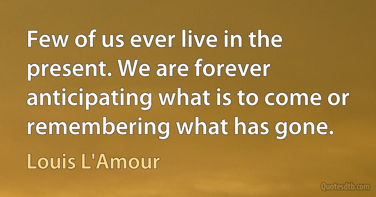 Few of us ever live in the present. We are forever anticipating what is to come or remembering what has gone. (Louis L'Amour)