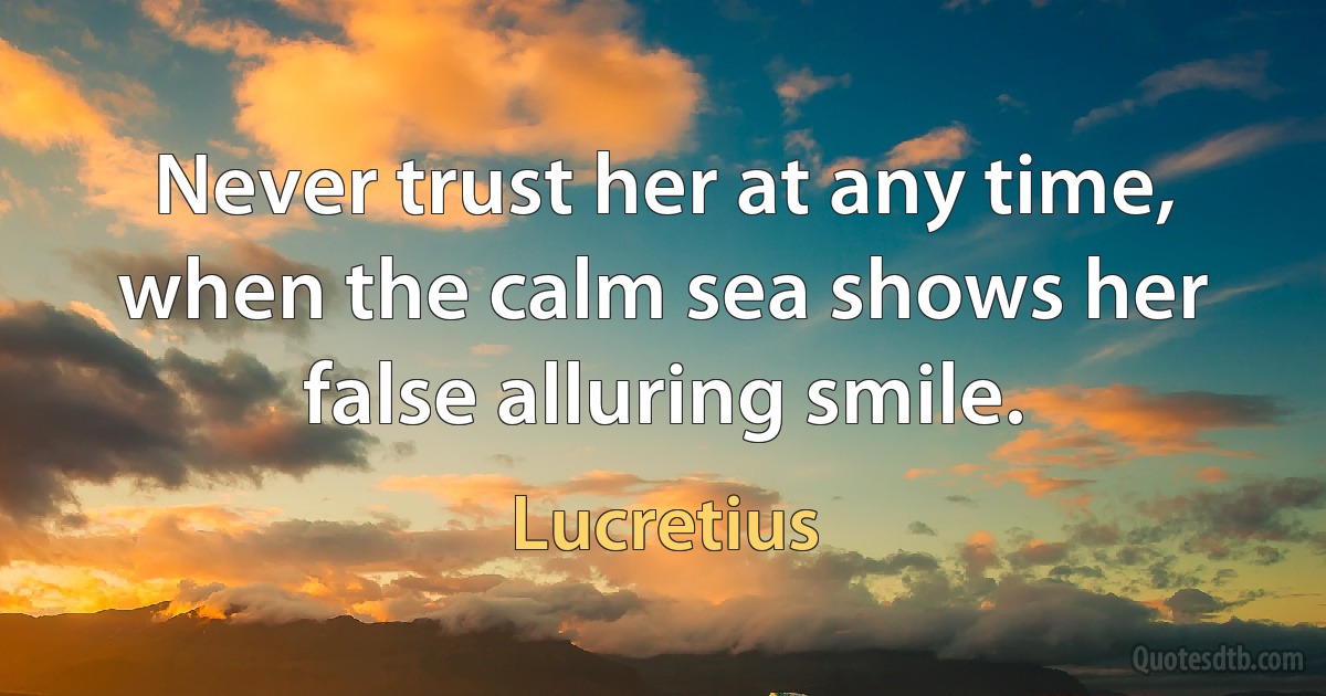 Never trust her at any time, when the calm sea shows her false alluring smile. (Lucretius)