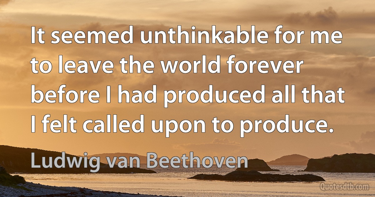 It seemed unthinkable for me to leave the world forever before I had produced all that I felt called upon to produce. (Ludwig van Beethoven)