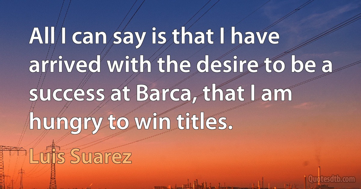 All I can say is that I have arrived with the desire to be a success at Barca, that I am hungry to win titles. (Luis Suarez)