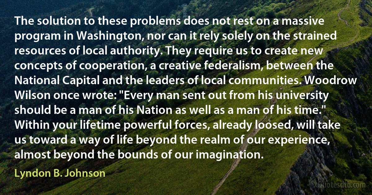 The solution to these problems does not rest on a massive program in Washington, nor can it rely solely on the strained resources of local authority. They require us to create new concepts of cooperation, a creative federalism, between the National Capital and the leaders of local communities. Woodrow Wilson once wrote: "Every man sent out from his university should be a man of his Nation as well as a man of his time." Within your lifetime powerful forces, already loosed, will take us toward a way of life beyond the realm of our experience, almost beyond the bounds of our imagination. (Lyndon B. Johnson)