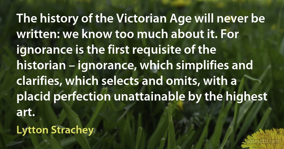 The history of the Victorian Age will never be written: we know too much about it. For ignorance is the first requisite of the historian – ignorance, which simplifies and clarifies, which selects and omits, with a placid perfection unattainable by the highest art. (Lytton Strachey)