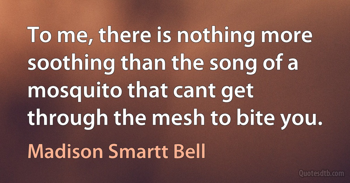 To me, there is nothing more soothing than the song of a mosquito that cant get through the mesh to bite you. (Madison Smartt Bell)