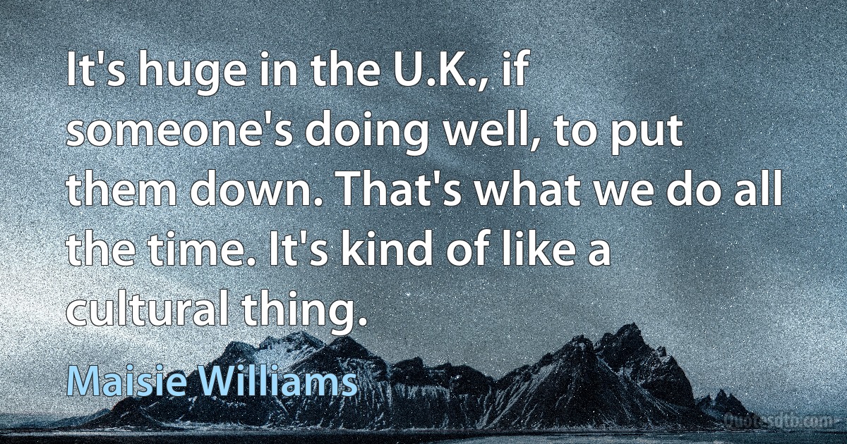 It's huge in the U.K., if someone's doing well, to put them down. That's what we do all the time. It's kind of like a cultural thing. (Maisie Williams)