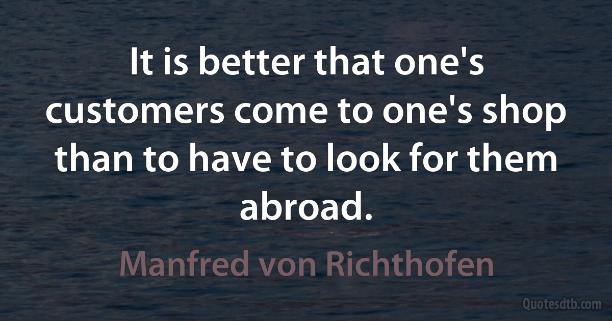 It is better that one's customers come to one's shop than to have to look for them abroad. (Manfred von Richthofen)