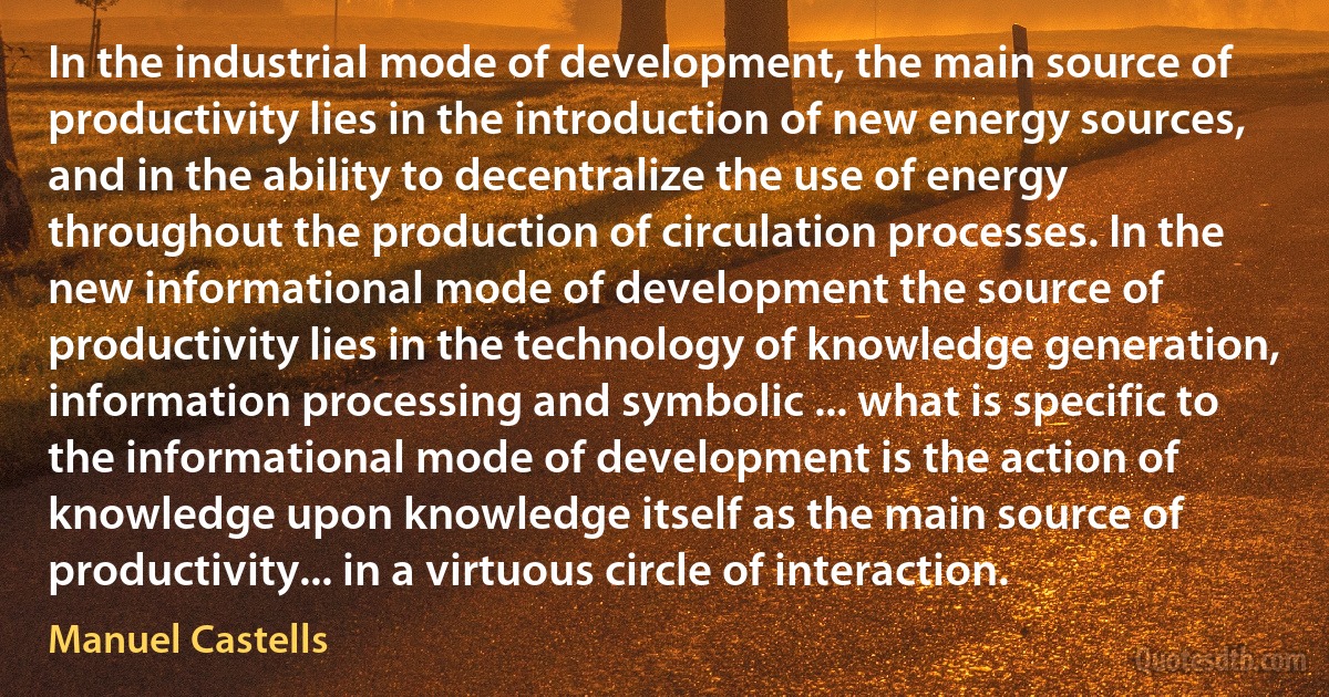 In the industrial mode of development, the main source of productivity lies in the introduction of new energy sources, and in the ability to decentralize the use of energy throughout the production of circulation processes. In the new informational mode of development the source of productivity lies in the technology of knowledge generation, information processing and symbolic ... what is specific to the informational mode of development is the action of knowledge upon knowledge itself as the main source of productivity... in a virtuous circle of interaction. (Manuel Castells)