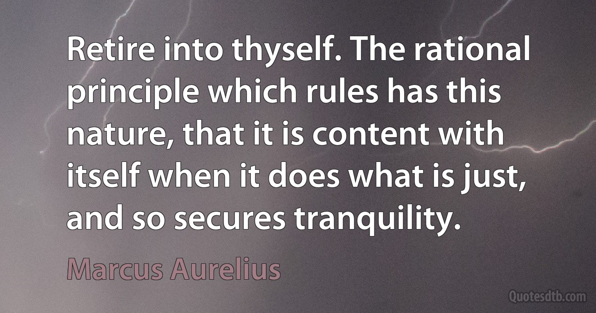 Retire into thyself. The rational principle which rules has this nature, that it is content with itself when it does what is just, and so secures tranquility. (Marcus Aurelius)