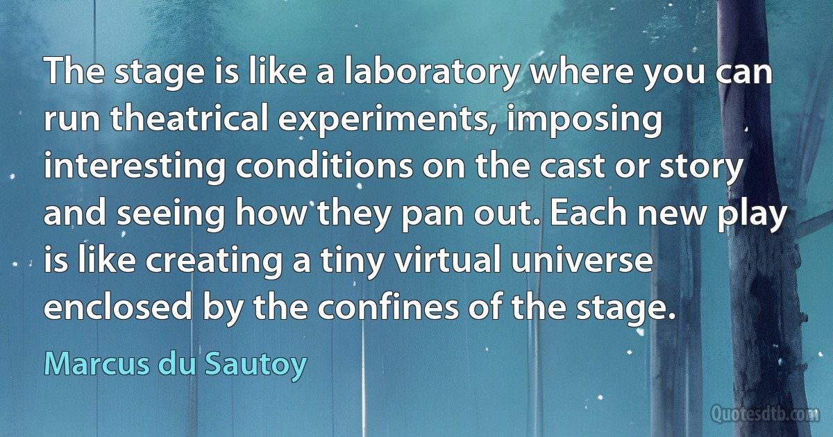 The stage is like a laboratory where you can run theatrical experiments, imposing interesting conditions on the cast or story and seeing how they pan out. Each new play is like creating a tiny virtual universe enclosed by the confines of the stage. (Marcus du Sautoy)