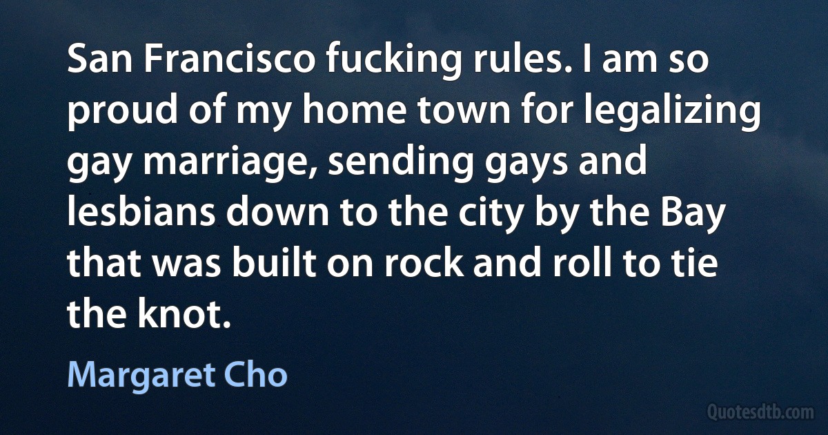 San Francisco fucking rules. I am so proud of my home town for legalizing gay marriage, sending gays and lesbians down to the city by the Bay that was built on rock and roll to tie the knot. (Margaret Cho)