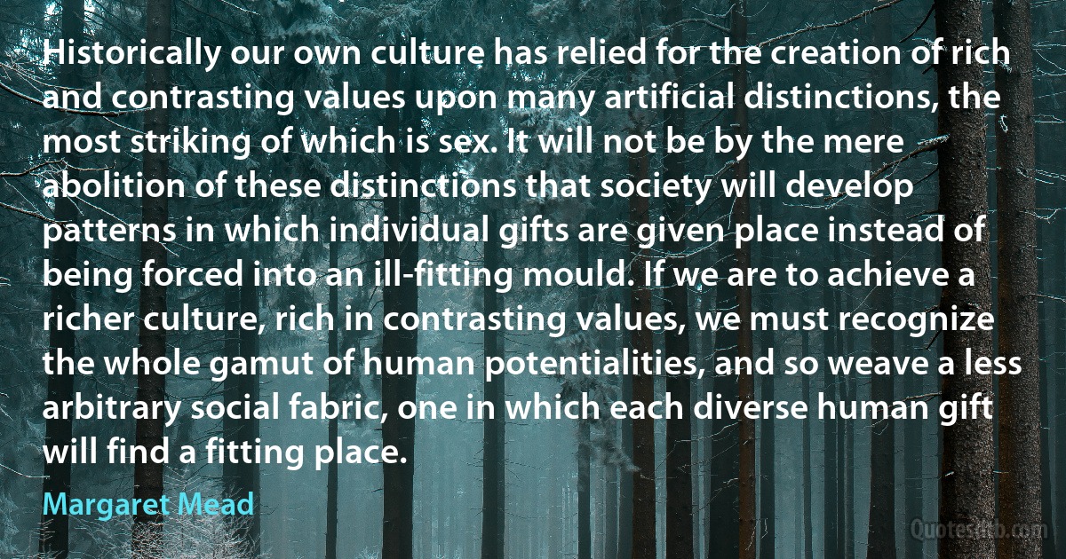 Historically our own culture has relied for the creation of rich and contrasting values upon many artificial distinctions, the most striking of which is sex. It will not be by the mere abolition of these distinctions that society will develop patterns in which individual gifts are given place instead of being forced into an ill-fitting mould. If we are to achieve a richer culture, rich in contrasting values, we must recognize the whole gamut of human potentialities, and so weave a less arbitrary social fabric, one in which each diverse human gift will find a fitting place. (Margaret Mead)