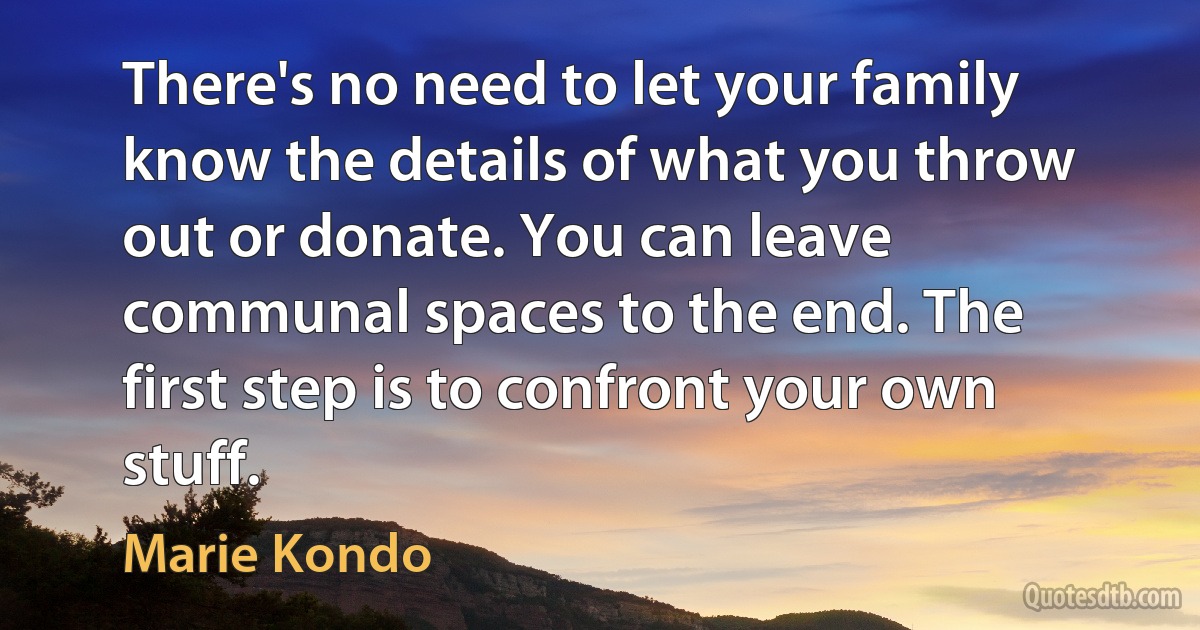 There's no need to let your family know the details of what you throw out or donate. You can leave communal spaces to the end. The first step is to confront your own stuff. (Marie Kondo)