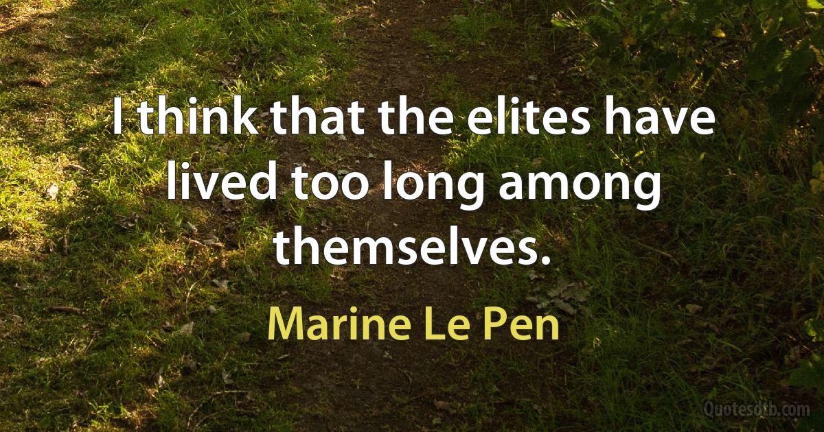 I think that the elites have lived too long among themselves. (Marine Le Pen)