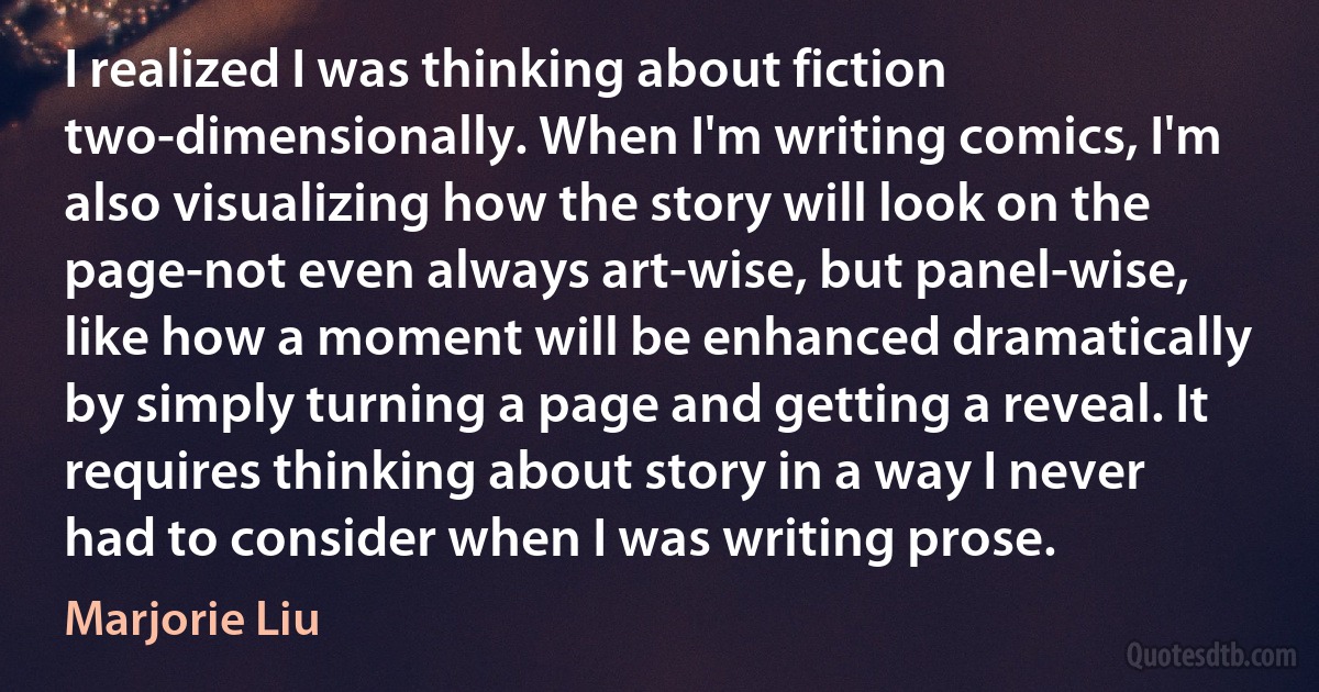 I realized I was thinking about fiction two-dimensionally. When I'm writing comics, I'm also visualizing how the story will look on the page-not even always art-wise, but panel-wise, like how a moment will be enhanced dramatically by simply turning a page and getting a reveal. It requires thinking about story in a way I never had to consider when I was writing prose. (Marjorie Liu)