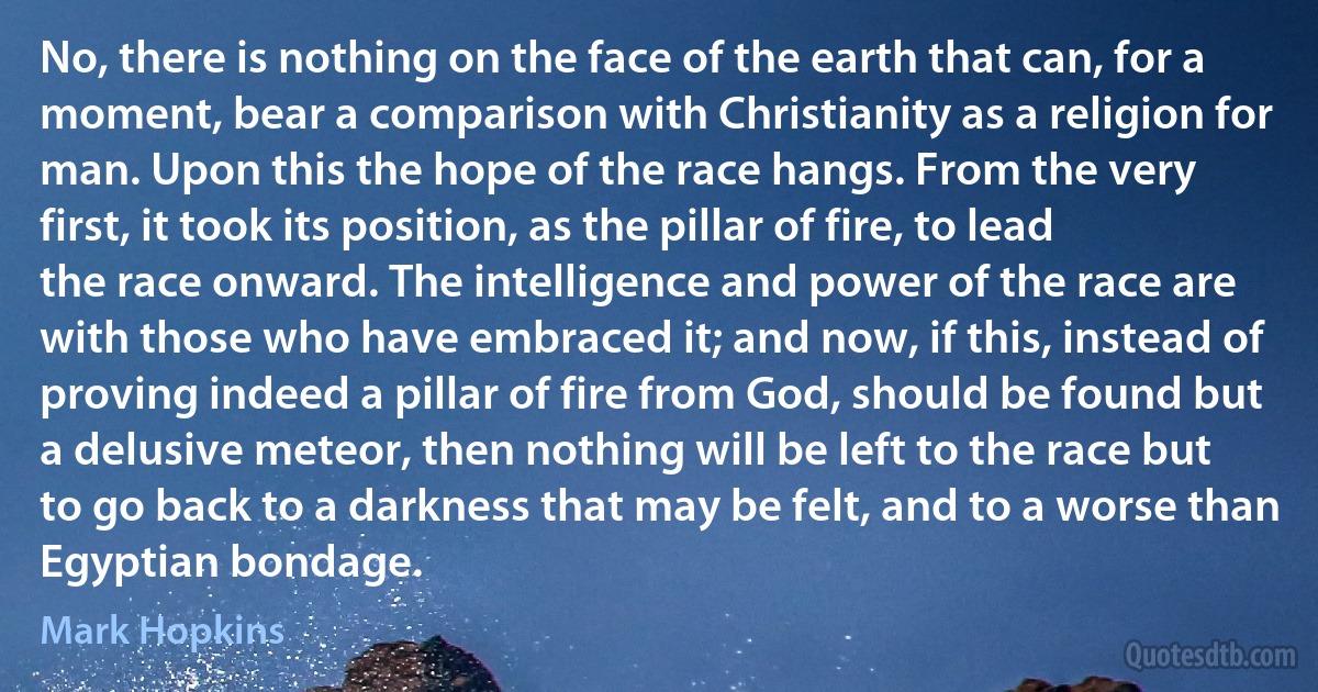 No, there is nothing on the face of the earth that can, for a moment, bear a comparison with Christianity as a religion for man. Upon this the hope of the race hangs. From the very first, it took its position, as the pillar of fire, to lead the race onward. The intelligence and power of the race are with those who have embraced it; and now, if this, instead of proving indeed a pillar of fire from God, should be found but a delusive meteor, then nothing will be left to the race but to go back to a darkness that may be felt, and to a worse than Egyptian bondage. (Mark Hopkins)