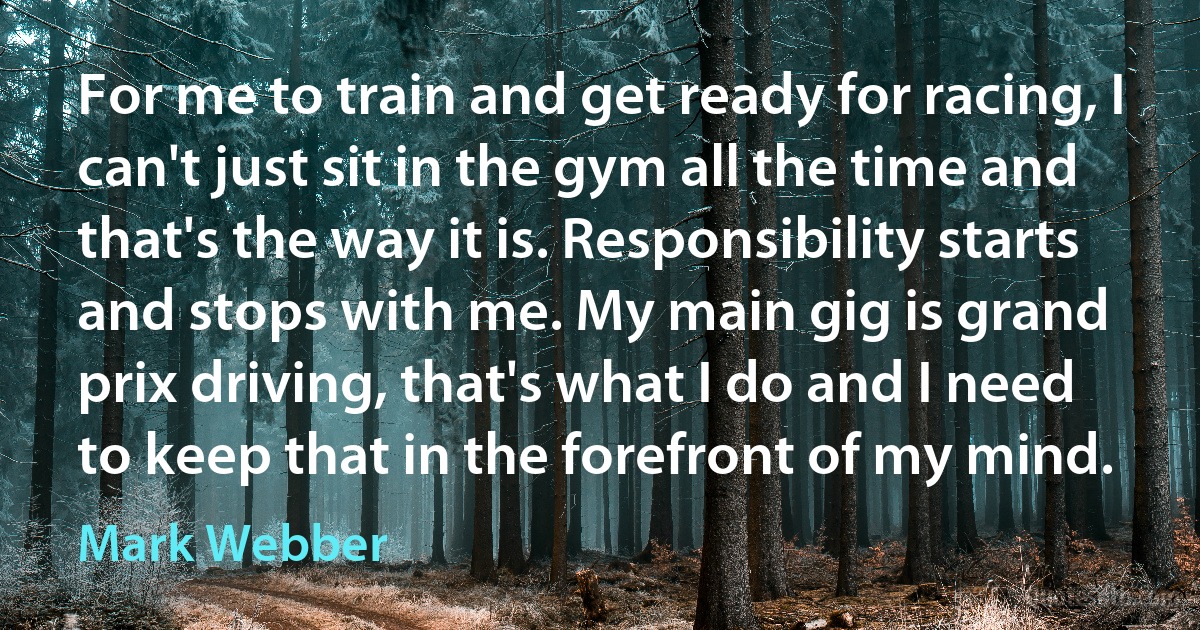 For me to train and get ready for racing, I can't just sit in the gym all the time and that's the way it is. Responsibility starts and stops with me. My main gig is grand prix driving, that's what I do and I need to keep that in the forefront of my mind. (Mark Webber)