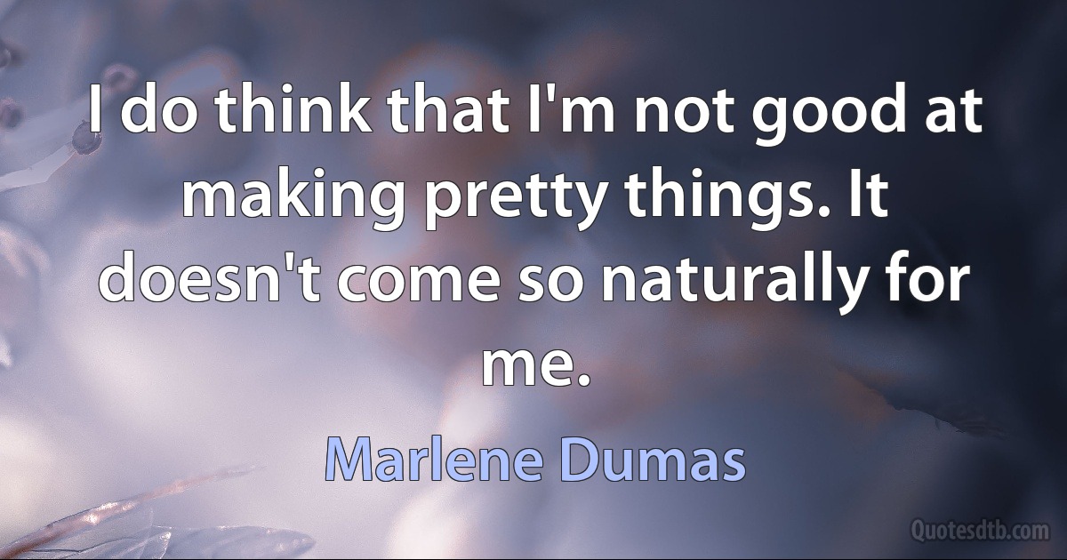 I do think that I'm not good at making pretty things. It doesn't come so naturally for me. (Marlene Dumas)