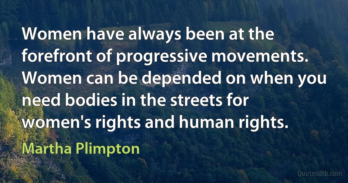 Women have always been at the forefront of progressive movements. Women can be depended on when you need bodies in the streets for women's rights and human rights. (Martha Plimpton)