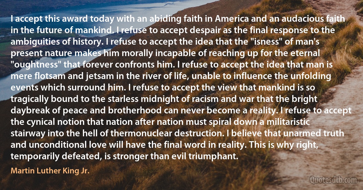 I accept this award today with an abiding faith in America and an audacious faith in the future of mankind. I refuse to accept despair as the final response to the ambiguities of history. I refuse to accept the idea that the "isness" of man's present nature makes him morally incapable of reaching up for the eternal "oughtness" that forever confronts him. I refuse to accept the idea that man is mere flotsam and jetsam in the river of life, unable to influence the unfolding events which surround him. I refuse to accept the view that mankind is so tragically bound to the starless midnight of racism and war that the bright daybreak of peace and brotherhood can never become a reality. I refuse to accept the cynical notion that nation after nation must spiral down a militaristic stairway into the hell of thermonuclear destruction. I believe that unarmed truth and unconditional love will have the final word in reality. This is why right, temporarily defeated, is stronger than evil triumphant. (Martin Luther King Jr.)