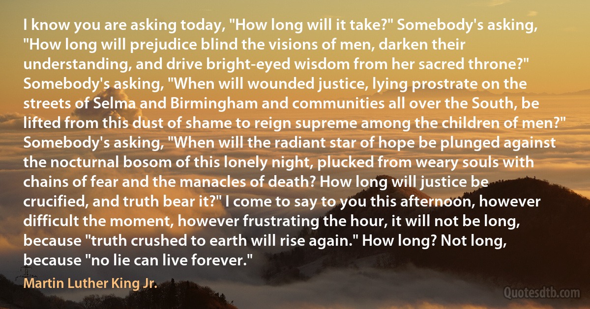 I know you are asking today, "How long will it take?" Somebody's asking, "How long will prejudice blind the visions of men, darken their understanding, and drive bright-eyed wisdom from her sacred throne?" Somebody's asking, "When will wounded justice, lying prostrate on the streets of Selma and Birmingham and communities all over the South, be lifted from this dust of shame to reign supreme among the children of men?" Somebody's asking, "When will the radiant star of hope be plunged against the nocturnal bosom of this lonely night, plucked from weary souls with chains of fear and the manacles of death? How long will justice be crucified, and truth bear it?" I come to say to you this afternoon, however difficult the moment, however frustrating the hour, it will not be long, because "truth crushed to earth will rise again." How long? Not long, because "no lie can live forever." (Martin Luther King Jr.)