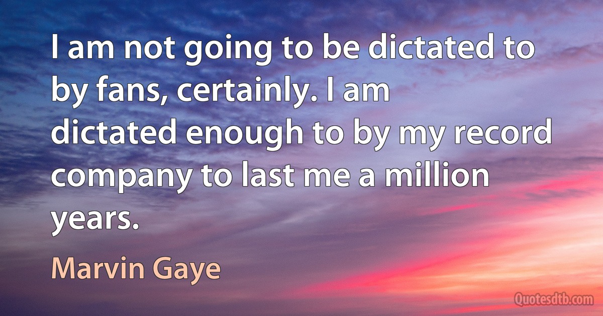 I am not going to be dictated to by fans, certainly. I am dictated enough to by my record company to last me a million years. (Marvin Gaye)