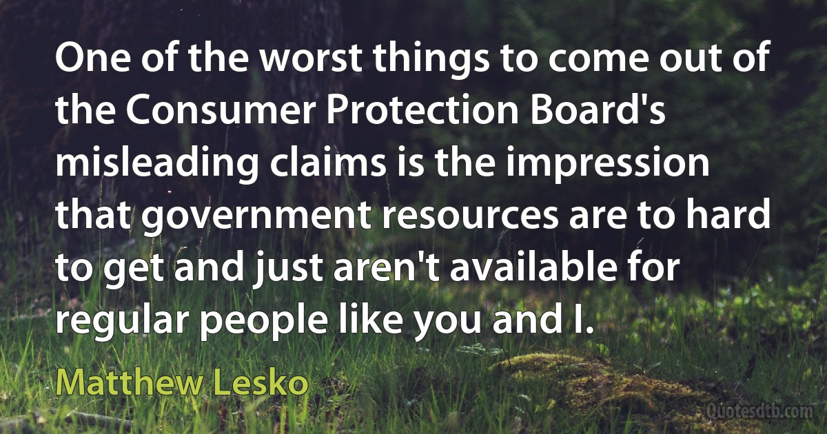 One of the worst things to come out of the Consumer Protection Board's misleading claims is the impression that government resources are to hard to get and just aren't available for regular people like you and I. (Matthew Lesko)